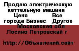 Продаю электрическую кеттельную машина › Цена ­ 50 000 - Все города Бизнес » Другое   . Московская обл.,Лосино-Петровский г.